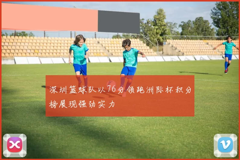 深圳篮球队以76分领跑洲际杯积分榜展现强劲实力