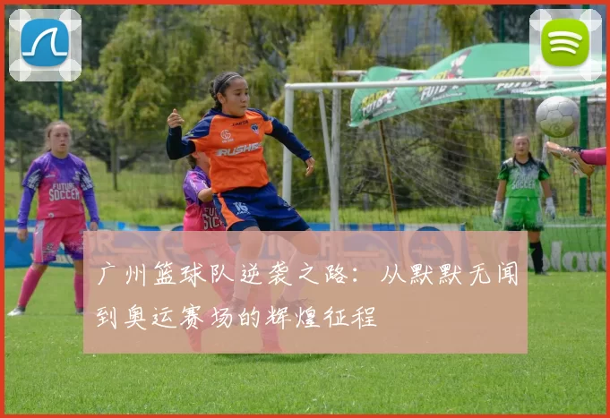 广州篮球队逆袭之路：从默默无闻到奥运赛场的辉煌征程