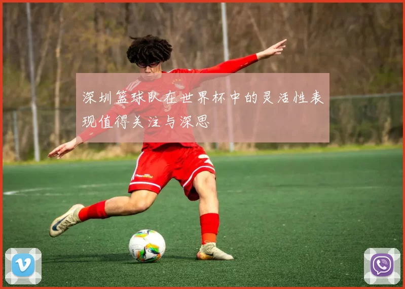 深圳篮球队在世界杯中的灵活性表现值得关注与深思