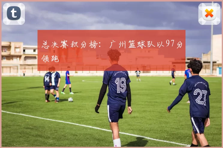 总决赛积分榜：广州篮球队以97分领跑