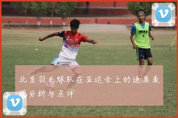 北京羽毛球队在亚运会上的速度表现分析与点评