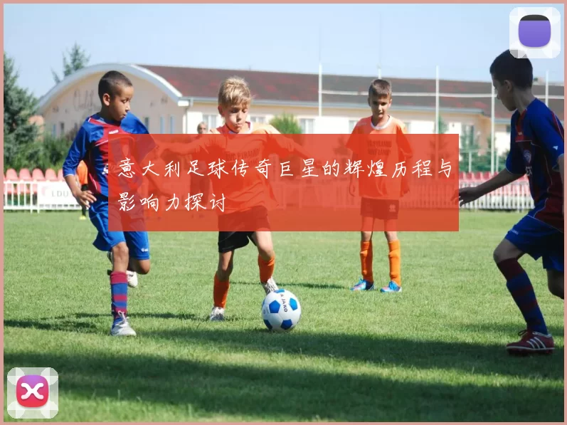 意大利足球传奇巨星的辉煌历程与影响力探讨