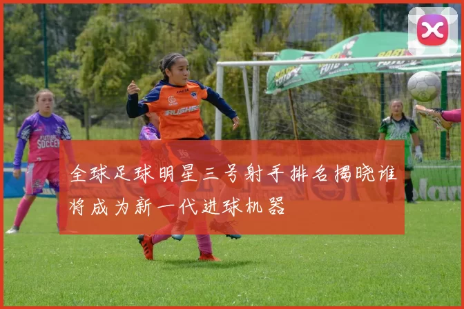 全球足球明星三号射手排名揭晓谁将成为新一代进球机器