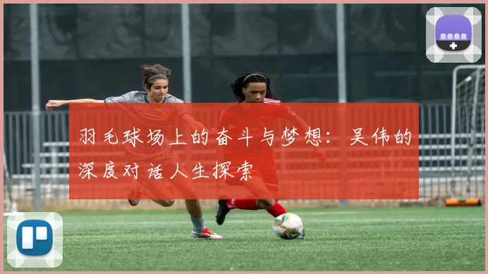 羽毛球场上的奋斗与梦想：吴伟的深度对话人生探索