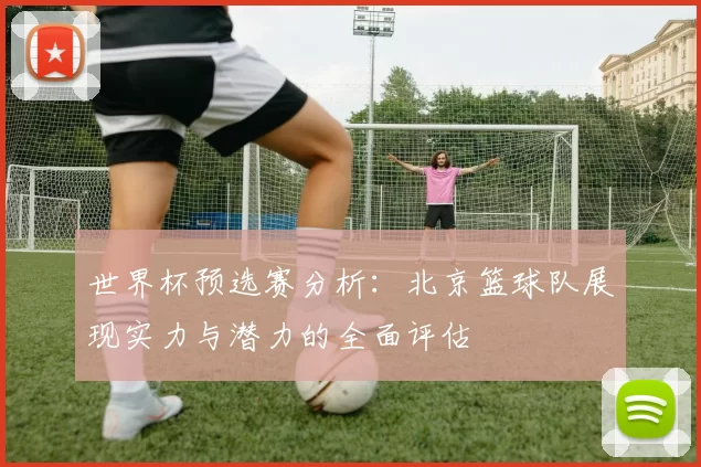 世界杯预选赛分析：北京篮球队展现实力与潜力的全面评估